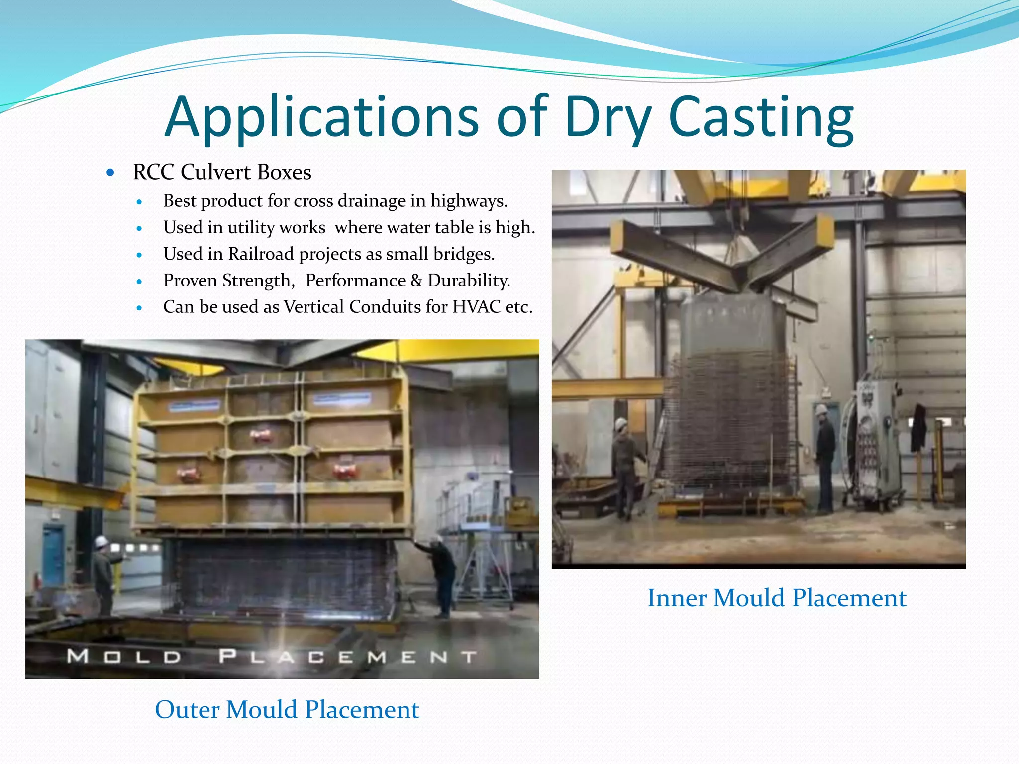 Applications of Dry Casting
 RCC Culvert Boxes
 Best product for cross drainage in highways.
 Used in utility works where water table is high.
 Used in Railroad projects as small bridges.
 Proven Strength, Performance & Durability.
 Can be used as Vertical Conduits for HVAC etc.
Inner Mould Placement
Outer Mould Placement
 