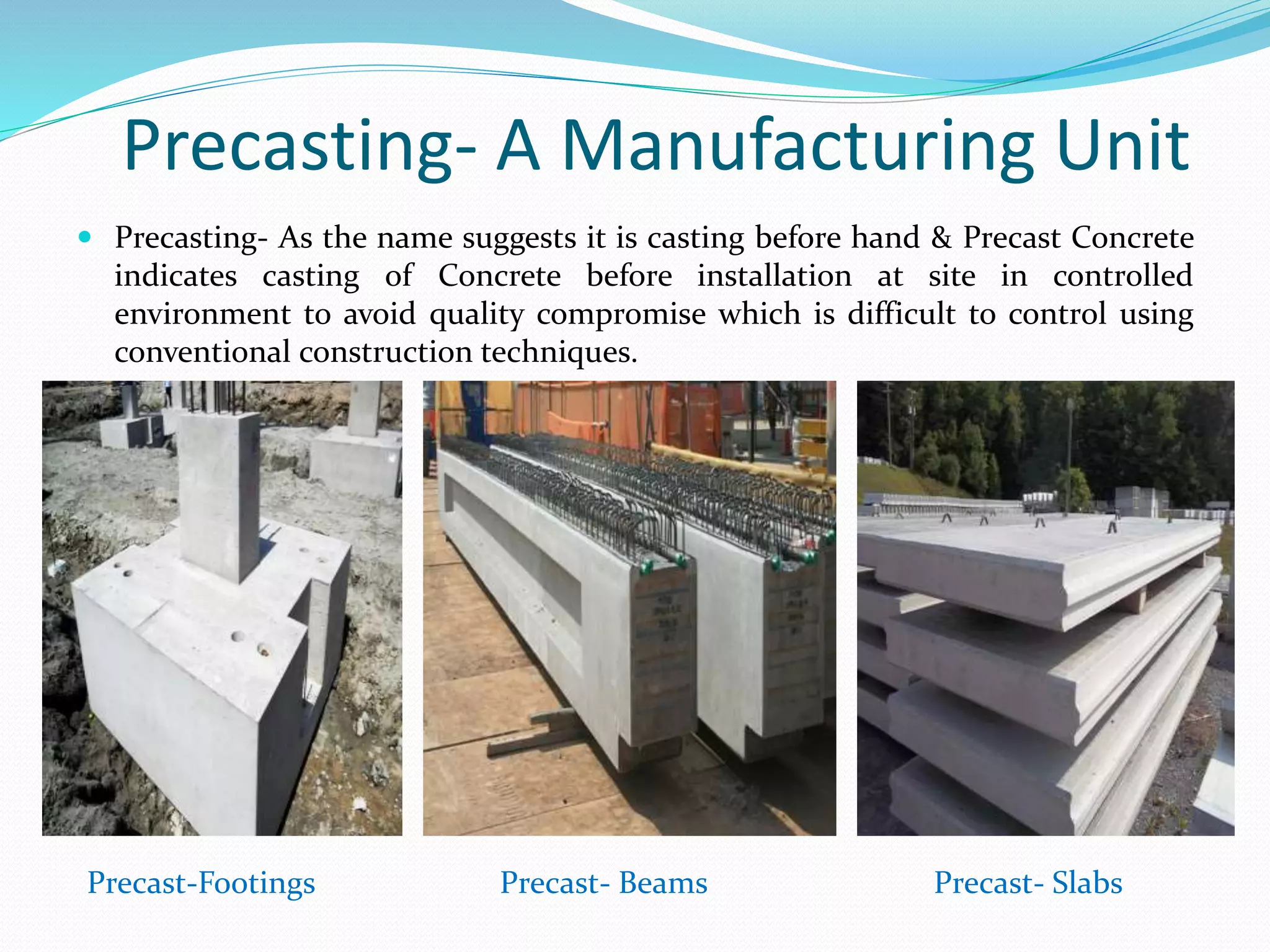 Precasting- A Manufacturing Unit
 Precasting- As the name suggests it is casting before hand & Precast Concrete
indicates casting of Concrete before installation at site in controlled
environment to avoid quality compromise which is difficult to control using
conventional construction techniques.
Precast-Footings Precast- Beams Precast- Slabs
 