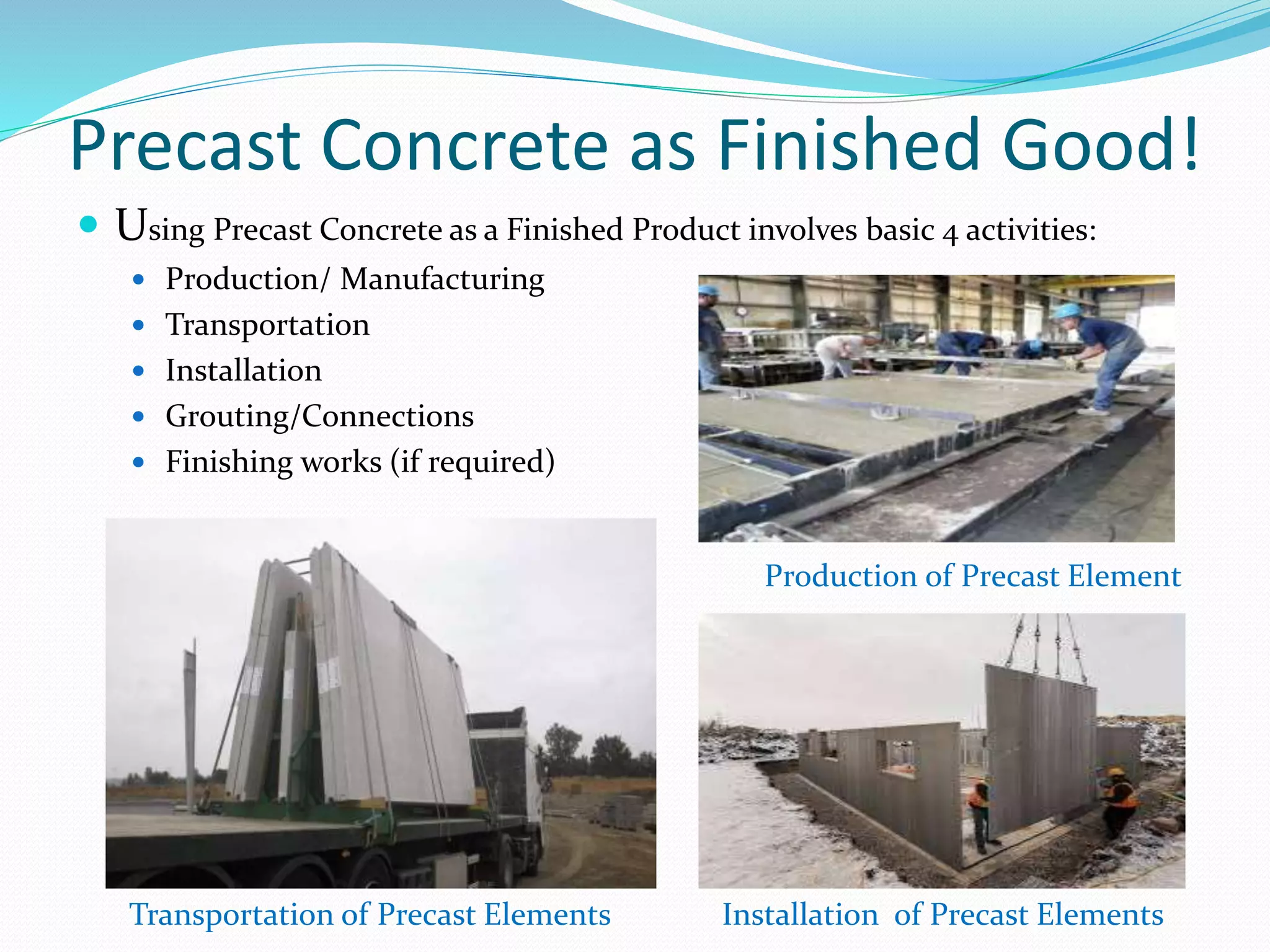 Precast Concrete as Finished Good!
 Using Precast Concrete as a Finished Product involves basic 4 activities:
 Production/ Manufacturing
 Transportation
 Installation
 Grouting/Connections
 Finishing works (if required)
Production of Precast Element
Transportation of Precast Elements Installation of Precast Elements
 