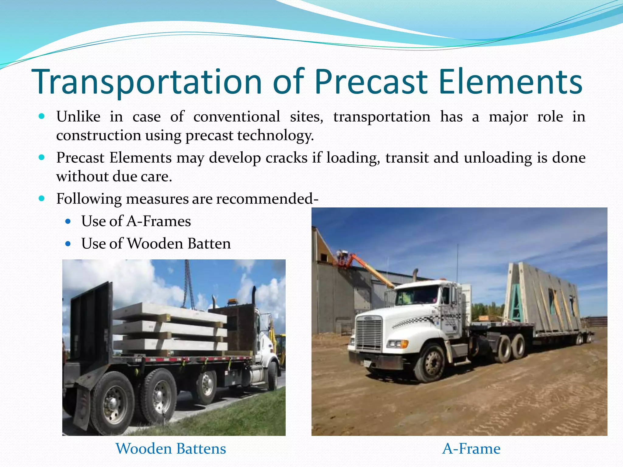 Transportation of Precast Elements
 Unlike in case of conventional sites, transportation has a major role in
construction using precast technology.
 Precast Elements may develop cracks if loading, transit and unloading is done
without due care.
 Following measures are recommended-
 Use of A-Frames
 Use of Wooden Batten
A-FrameWooden Battens
 