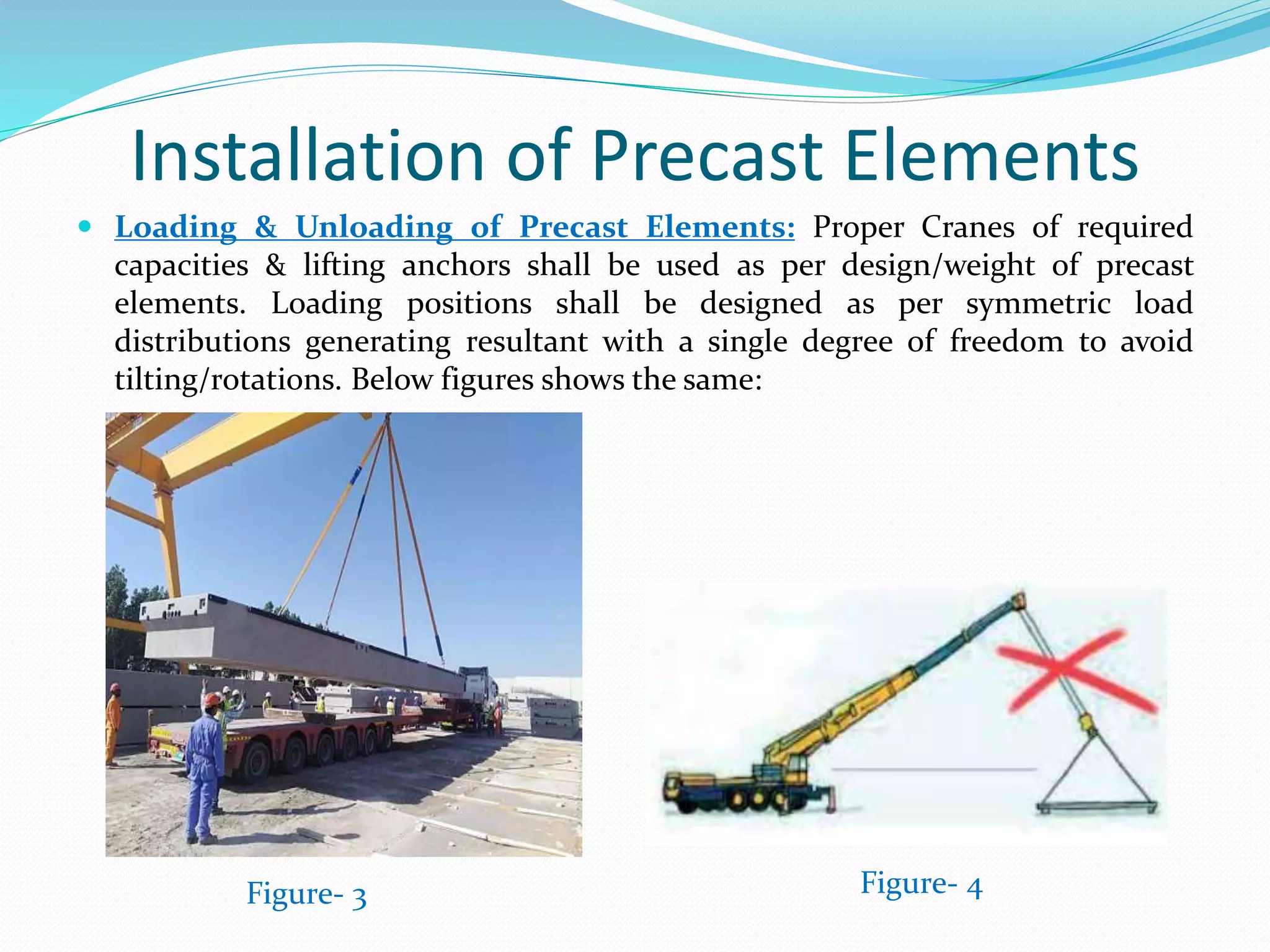 Installation of Precast Elements
 Loading & Unloading of Precast Elements: Proper Cranes of required
capacities & lifting anchors shall be used as per design/weight of precast
elements. Loading positions shall be designed as per symmetric load
distributions generating resultant with a single degree of freedom to avoid
tilting/rotations. Below figures shows the same:
Figure- 3 Figure- 4
 