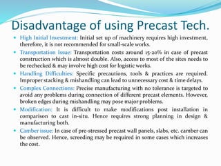 Disadvantage of using Precast Tech.
 High Initial Investment: Initial set up of machinery requires high investment,
therefore, it is not recommended for small-scale works.
 Transportation Issue: Transportation costs around 15-20% in case of precast
construction which is almost double. Also, access to most of the sites needs to
be rechecked & may involve high cost for logistic works.
 Handling Difficulties: Specific precautions, tools & practices are required.
Improper stacking & mishandling can lead to unnecessary cost & time delays.
 Complex Connections: Precise manufacturing with no tolerance is targeted to
avoid any problems during connection of different precast elements. However,
broken edges during mishandling may pose major problems.
 Modification: It is difficult to make modifications post installation in
comparison to cast in-situ. Hence requires strong planning in design &
manufacturing both.
 Camber issue: In case of pre-stressed precast wall panels, slabs, etc. camber can
be observed. Hence, screeding may be required in some cases which increases
the cost.
 