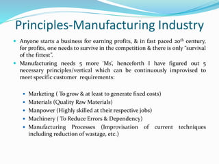 Principles-Manufacturing Industry
 Anyone starts a business for earning profits, & in fast paced 20th century,
for profits, one needs to survive in the competition & there is only “survival
of the fittest”.
 Manufacturing needs 5 more ‘Ms’, henceforth I have figured out 5
necessary principles/vertical which can be continuously improvised to
meet specific customer requirements:
 Marketing ( To grow & at least to generate fixed costs)
 Materials (Quality Raw Materials)
 Manpower (Highly skilled at their respective jobs)
 Machinery ( To Reduce Errors & Dependency)
 Manufacturing Processes (Improvisation of current techniques
including reduction of wastage, etc.)
 