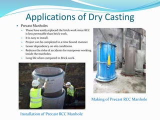 Applications of Dry Casting
 Precast Manholes
 These have easily replaced the brick work since RCC
is less permeable than brick work.
 It is easy to install.
 Project can be completed in a time bound manner.
 Lesser dependency on site conditions.
 Reduces the risks of accidents for manpower working
inside the manholes.
 Long life when compared to Brick work.
Installation of Precast RCC Manhole
Making of Precast RCC Manhole
 