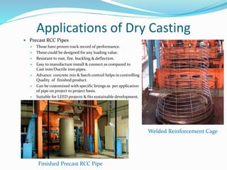Applications of Dry Casting
 Precast RCC Pipes
 These have proven track record of performance.
 These could be designed for any loading value.
 Resistant to rust, fire, buckling & deflection.
 Easy to manufacture install & connect as compared to
Cast iron/Ductile iron pipes.
 Advance concrete mix & batch control helps in controlling
Quality of finished product.
 Can be customized with specific linings as per application
of pipe on project to project basis.
 Suitable for LEED projects & fits sustainable development.
Welded Reinforcement Cage
Finished Precast RCC Pipe
 