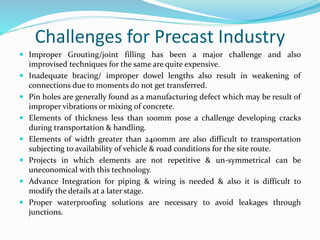 Challenges for Precast Industry
 Improper Grouting/joint filling has been a major challenge and also
improvised techniques for the same are quite expensive.
 Inadequate bracing/ improper dowel lengths also result in weakening of
connections due to moments do not get transferred.
 Pin holes are generally found as a manufacturing defect which may be result of
improper vibrations or mixing of concrete.
 Elements of thickness less than 100mm pose a challenge developing cracks
during transportation & handling.
 Elements of width greater than 2400mm are also difficult to transportation
subjecting to availability of vehicle & road conditions for the site route.
 Projects in which elements are not repetitive & un-symmetrical can be
uneconomical with this technology.
 Advance Integration for piping & wiring is needed & also it is difficult to
modify the details at a later stage.
 Proper waterproofing solutions are necessary to avoid leakages through
junctions.
 