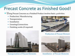 Precast Concrete as Finished Good!
 Using Precast Concrete as a Finished Product involves basic 4 activities:
 Production/ Manufacturing
 Transportation
 Installation
 Grouting/Connections
 Finishing works (if required)
Production of Precast Element
Transportation of Precast Elements Installation of Precast Elements
 