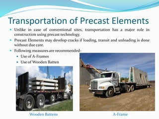 Transportation of Precast Elements
 Unlike in case of conventional sites, transportation has a major role in
construction using precast technology.
 Precast Elements may develop cracks if loading, transit and unloading is done
without due care.
 Following measures are recommended-
 Use of A-Frames
 Use of Wooden Batten
A-FrameWooden Battens
 