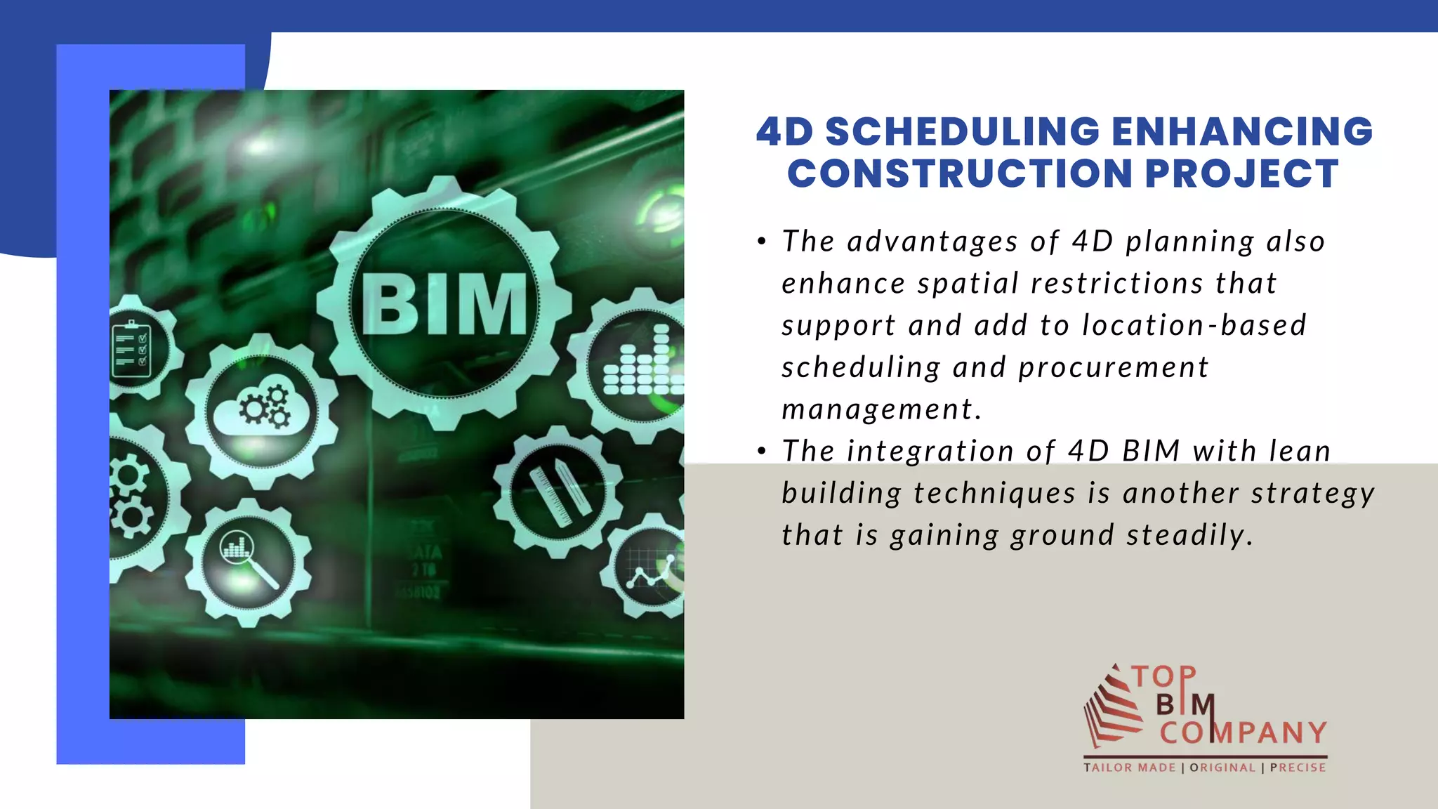 • The advantages of 4D planning also
enhance spatial restrictions that
support and add to location-based
scheduling and procurement
management. ​
• The integration of 4D BIM with lean
building techniques is another strategy
that is gaining ground steadily.​
4D SCHEDULING ENHANCING
CONSTRUCTION PROJECT
 