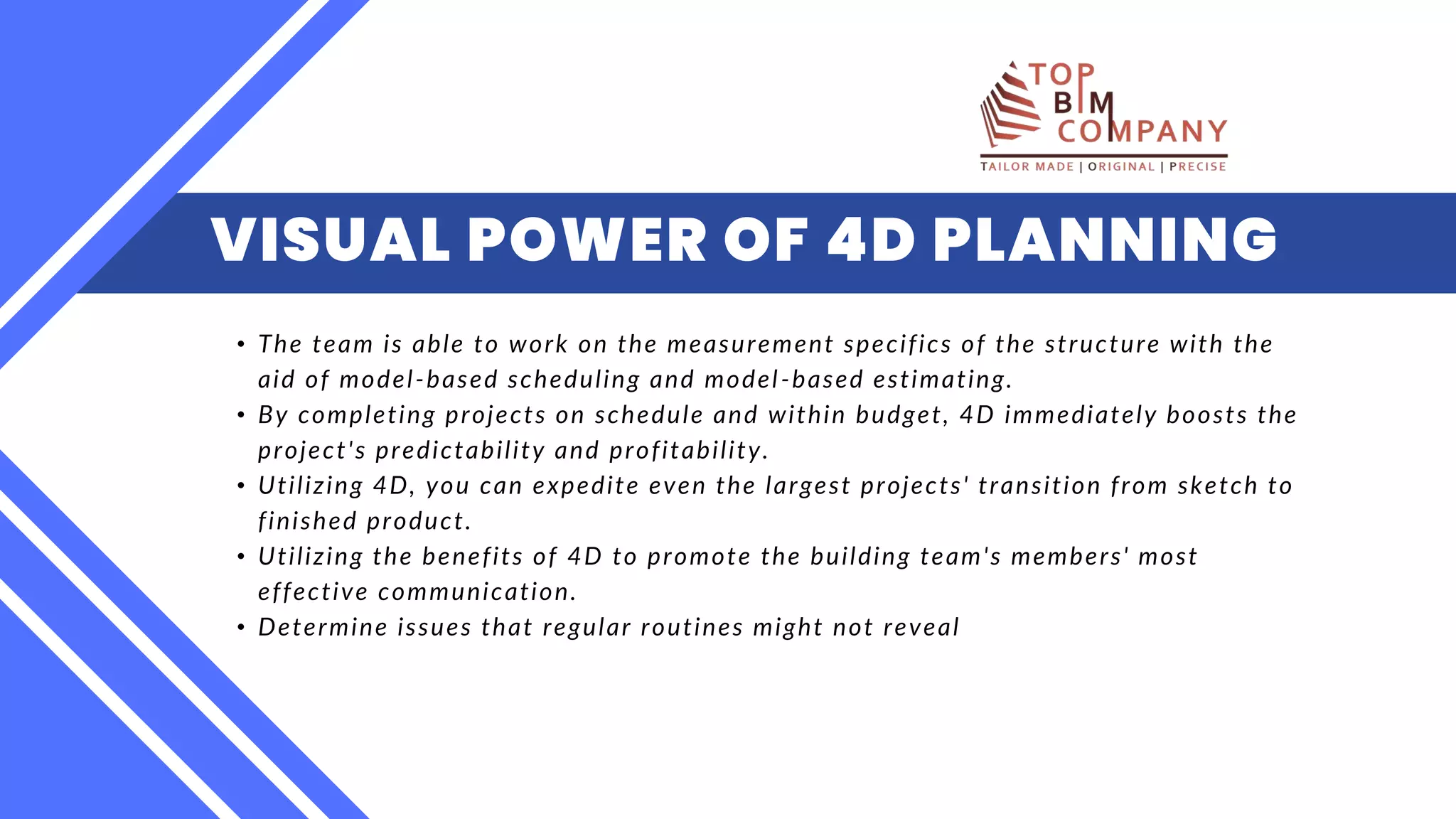 VISUAL POWER OF 4D PLANNING
• The team is able to work on the measurement specifics of the structure with the
aid of model-based scheduling and model-based estimating. ​
• By completing projects on schedule and within budget, 4D immediately boosts the
project's predictability and profitability.​
• Utilizing 4D, you can expedite even the largest projects' transition from sketch to
finished product. ​
• Utilizing the benefits of 4D to promote the building team's members' most
effective communication.​
• Determine issues that regular routines might not reveal​​
 