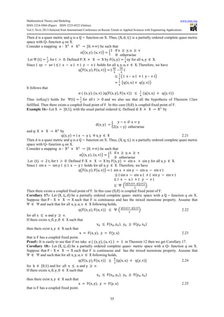 Mathematical Theory and Modeling www.iiste.org
ISSN 2224-5804 (Paper) ISSN 2225-0522 (Online)
Vol.3, No.6, 2013-Selected from International Conference on Recent Trends in Applied Sciences with Engineering Applications
35
Then d is a quasi metric and q is a Q − function on X. Thus, (X, d, ≤) is a partially ordered complete quasi metric
space with Q- function q on X.
Consider a mapping α ∶ X2
× X2
→ 70, +∞) be such that
αj(x, y), (u, v)l = ‰
1 if x ≥ y, u ≥ v
0 otherwise
T
Let Ψ (t) =
_
2
, for t > 0. Defined F: X × X → X by F(x, y) =
1
Š
xy for all x, y ∈ X.
Since ∣ xy − uv ∣ ≤ ∣ x − u ∣ + ∣ y − v ∣ holds for all x, y, u, v ∈ X. Therefore, we have
qjF(x, y), F(u, v)l = ∣
rt
Š
–
su
Š
∣
≤
1
Š
j ∣ x – u ∣ + ∣ y – v ∣l
=
1
Š
jq(x, u) + q(y, v)l
It follows that
α ( (x, y), (u, v) )q(F(x, y), F(u, v)) ≤
1
Š
(q(x, u) + q(y, v))
Thus ref(eq1) holds for Ψ(t) =
_
2
for all t > 0 and we also see that all the hypothesis of Theorem 12are
fulfilled. Then there exists a coupled fixed point of F. In this case (0,0) is coupled fixed point of F.
Example 16:- Let X = 70,18, with the usual partial ordered ≤. Defined d: X × X → R6
by
d(x, y) = R
y − x if x = y
2(x − y) otherwise
T
and q: X × X → R6
by
q(x, y) = ∣ x − y ∣, ∀ x, y ∈ X 2.21
Then d is a quasi metric and q is a Q − function on X. Thus, (X, q, ≤) is a partially ordered complete quasi metric
space with Q- function q on X.
Consider a mapping α ∶ X2
× X2
→ 70, +∞) be such that
αj(x, y), (u, v)l = ‰
1 if x ≥ y, u ≥ v
0 otherwise
T
Let (t) = 2 t, for t > 0. Defined F: X × X → X by F(x, y) = sin x + sin y for all x, y ∈ X.
Since ∣ sin x − sin y ∣ ≤ ∣ x − y ∣ holds for all x, y ∈ X. Therefore, we have
qjF(x, y), F(u, v)l = ∣ sin x + sin y − sin u − sin v ∣
≤ ∣ sin x − sin u ∣ + ∣ sin y − sin v ∣
≤ ∣ x − u ∣ + ∣ y − v ∣
≤ Ψ n
jq(r,s)6 q(t,u)l
2
o.
Then there exists a coupled fixed point of F. In this case (0,0) is coupled fixed point of F.
Corollary 17:- Let (X, ≤, d) be a partially ordered complete quasi- metric space with a Q − function q on X.
Suppose that F ∶ X × X → X such that F is continuous and has the mixed monotone property. Assume that
Ψ ∈ Ψ and such that for all x, y, u, v ∈ X following holds,
q(F(x, y), F(u, v)) ≤ Ψ n
q(r,s)6 q(t,u)
2
o 2.22
for all x ≤ u and y ≥ v.
If there exists x_0, y_0 ∈ X such that
xx ≤ F(xx, yx), yx ≥ F(yx, xx)
then there exist x, y ∈ X such that
x = F(x, y), y = F(y, x) 2.23
that is F has a coupled fixed point.
Proof:- It is easily to see that if we take α ( (x, y), (u, v) ) = 1 in Theorem 12 then we get Corollary 17.
Corollary 18:- Let (X, ≤, d) be a partially ordered complete quasi- metric space with a Q- function q on X.
Suppose that F ∶ X × X → X such that F is continuous and has the mixed monotone property. Assume that
Ψ ∈ Ψ and such that for all x, y, u, v ∈ X following holds,
q(F(x, y), F(u, v)) ≤
…
2
7q(x, u) + q(y, v)8 2.24
for k ∈ 70,1) and for all x ≤ u and y ≥ v.
If there exists x_0, y_0 ∈ X such that
xx ≤ F(xx, yx), yx ≥ F(yx, xx)
then there exist x, y ∈ X such that
x = F(x, y), y = F(y, x) 2.25
that is F has a coupled fixed point.
 