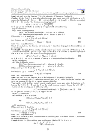 Mathematical Theory and Modeling www.iiste.org
ISSN 2224-5804 (Paper) ISSN 2225-0522 (Online)
Vol.3, No.6, 2013-Selected from International Conference on Recent Trends in Applied Sciences with Engineering Applications
36
Proof:- It is easily to see that if we take Ψ(t) = kt in Corollary 17 then we get Corollary 18.
Corollary 19:- Let (X, ≤, d) be a partially ordered complete quasi metric space with a Q-function q on X.
Assume that the function Ψ ∶ 70, +∞) → 70, +∞) is such that Ψ (t) < b for each t > 0. Further suppose that
F: X × X → X is such that F has the mixed monotone property and
q(F(x, y), F(u, v)) ≤ Ψ n
q(r,s)6 q(t,u)
2
o 2.29
for all x, y, u, v ∈ X for which x ≤ u and y ≤ v. Suppose that F satisfies following,
[(a)]F is continuous or
[(b)] X has the following property:
[(i)] if a non decreasing sequence { x_n } → x then x_n ≤ x for all n,
[(ii)] if a non increasing sequence { y_n } → y then y_n ≥ y for all n.
If there exists xx, yx ∈ X such that
xx ≤ F(xx, yx), yx ≥ F(yx, xx) 2.30
then there exist x, y ∈ X such that
x = F(x, y), y = F(y, x) 2.31
that is F has a coupled fixed point.
Proof:- It is easily to see that if we take α j (x, y), (u, v)l = 1 and from the property in Theorem 12 then we
get Corollary 19.
Corollary20 :- Let (X, ≤, d) be a partially ordered complete quasi metric space with a Q-function q on X.
Assume that the function Ψ ∶ 70, +∞) → 70, +∞) is such that Ψ (t) < b for each t > 0. Further suppose that
F: X × X → X is such that F has the mixed monotone property and
qjF(x, y), F(u, v)l ≤
…
2
7q(x, u) + q(y, v)8 2.32
for all k ∈ 70,1), x, y, u, v ∈ X for which x ≤ u and y ≤ v. Suppose that F satisfies following,
7(a)8F is continuous or
7(b)8 X has the following property:
7(i)8 if a non decreasing sequence { xC } → x then xC ≤ x for all n,
7(ii)8 if a non increasing sequence { yC } → y then yC ≥ y for all n.
If there exists xx, y 0 ∈ X such that
xx ≤ F(xx, yx), yx ≥ F(yx, xx)
then there exist x, y ∈ X such that
x = F(x, y), y = F(y, x) 2.33
that is F has a coupled fixed point.
Proof:- It is easily to see that if we take Ψ (t) = kt in Theorem 12 then we get Corollary 20.
Now our next result show that (α) − admissible function is work like as a control function, but converges may
not be true in general. We also give an example in support of this fact.
Theorem 21:- Let (X, ≤, d) be a partially ordered complete quasi- metric space with a Q- function q on X.
Suppose that F ∶ X × X → X such that F has the mixed monotone property. Assume that α: X2
× X2
→
70, +∞) such that for all x, y, u, v ∈ X following holds,
α ( (x, y), (u, v) )q(F(x, y), F(u, v)) ≤
…
2
7 q(x, u) + q(y, v)8 2.34
for k ∈ 70,1) and for all x ≤ u and y ≥ v. Suppose also that
7(a)8F is (α) − admissible
7(b)8 there exist xx , yx ∈ X such that
α n(xx, yx), jF(xx, yx), F(yx, xx)lo ≥ 1
and
α n(yx, xx), jF(yx, xx), F(xx, yx)lo ≥ 1
7(c)8 F is continuous.
If there exists xx, yx ∈ X such that
xx ≤ F(xx, yx), yx ≥ F(yx, xx)
then there exist x, y ∈ X such that
x = F(x, y), y = F(y, x) 2.35
that is F has a coupled fixed point.
Proof:- If we take Ψ (t) = kt in Theorem 12 then the remaining prove of the above Theorem 21 is similar to
the prove of Theorem 12.
Example 22:- Let X = 70, ∞), with the usual partial ordered ≤. Defined d: X × X → R6
by
d(x, y) = R
y − x if x = y
2(x − y) otherwise
T
 