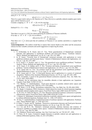 Mathematical Theory and Modeling www.iiste.org
ISSN 2224-5804 (Paper) ISSN 2225-0522 (Online)
Vol.3, No.6, 2013-Selected from International Conference on Recent Trends in Applied Sciences with Engineering Applications
37
and q: X × X → R6
by
q(x, y) = ∣ x − y ∣, ∀ x, y ∈ X.
Then d is a quasi metric and q is a Q- function on X. Thus, (X, d, ≤) is a partially ordered complete quasi metric
space with Q- function q on X.
Consider a mapping α ∶ X2
× X2
→ 70, +∞) be such that
αj(x, y), (u, v)l = ‰
1 if x ≥ y, u ≥ v
0 otherwise
T
Defined F: X × X → X by
F(x, y) = Ž
r a t
2
if x ≤ y
0 otherwise
T
Then there is no any k ∈ 70,1) for which satisfying all conditions of Theorem ref(thm4).
If we take α ∶ X2
× X2
→ 70, +∞) as follows,
αj(x, y), (u, v)l = ‰
2 if x ≥ y, u ≥ v
0 otherwise
T
Then there is k =
1
2
∈ 70,1) such that all conditions of Theorem 21 are satisfies and (0,0) is a coupled fixed
point of F.
Acknowledgements:- The authors would like to express their sincere thanks to the editor and the anonymous
referees for their valuable comments and useful suggestions in improving the article.
References
1. S. Al-Homidan, Q. H. Ansari, and J.-C. Yao, “Some generalizations of Ekeland-type variational
principle with applications to equilibrium problems and fixed point theory,” Nonlinear Analysis:
Theory, Methods and Applications, vol. 69, no. 1, pp. 126--139, 2008.
2. Q. H. Ansari, “Vectorial form of Ekeland-type variational principle with applications to vector
quilibrium problems and fixed point theory,” Journal of Mathematical Analysis and Applications, vol.
334, no. 1, pp. 561--575, 2007.
3. Q. H. Ansari, I. V. Konnov, and J. C. Yao, “On generalized vector equilibrium problems,” Nonlinear
Analysis: Theory, Methods and Applications, vol. 47, no. 1, pp. 543--554, 2001.
4. Q. H. Ansari, A. H. Siddiqi, and S. Y. Wu, “Existence and duality of generalized vector equilibrium
problems,” Journal of Mathematical Analysis and Applications, vol. 259, no. 1, pp. 115--126, 2001.
5. Q. H. Ansari and J.-C. Yao, “An existence result for the generalized vector equilibrium problem,”
Applied Mathematics Letters, vol. 12, no. 8, pp. 53 --56, 1999.
6. Q. H. Ansari and J.-C. Yao, “A fixed point theorem and its applications to a system of variational
inequalities,” Bulletin of the Australian Mathematical Society, vol. 59, no. 3, pp. 433--442, 1999.
7. A. D. Arvanitakis, A proof of the generalized Banach contraction conjecture. Proc. Am. Math. Soc.
131(12, 3647--3656 (2003).
8. S. Banach, Sur les op'(erations dans les ensembles abstraits et leurs applications aux '(equations
i'(egrales, Fund. Math. 3 (1922 133-181.).
9. T.G. Bhaskar, V. Lakshmikantham, Fixed point theorems in partially ordered metric spaces and
applications. Nonlinear Anal. TMA 65, 1379--1393 (2006).
10. D. W. Boyd, J. S. W. Wong, On nonlinear contractions. Proc. Am. Math. Soc. 20, 458--464 (1969).
11. Dz. Burgic, S. Kalabusic, M.R.S. Kulenovic, Global attractivity results for mixed monotone mappings
in partially ordered complete metric spaces, Fixed Point Theory Appl. (2009 Article ID 762478.)
12. Lj. B. Ciric, N. Cakid, M. Rajovic, J.S, Ume, Monotone generalized nonlinear contractions in partially
ordered metric spaces, Fixed Point Theory Appl./(2008 Article ID 131294.
13. J. Harjani, K. Sadarangani, Generalized contractions in partially ordered metric spaces and applications
to ordinary differntial equations, Nonlinear Anal. 72, 1188--1197 (2010.).
14. D. Guo, V. Lakshmikantham, Coupled fixed points of nonlinear operators with applications. Nonlinear
Anal., Theory Methods Appl. 11 (1987 )623--632.
15. O. Kada, T. Suzuki, and W. Takahashi, “Nonconvex minimization theorems and fixed point theorems
in complete metric spaces,” Mathematica Japonica, vol. 44, no. 2, pp. 381–391, 1996.
16. L.-J. Lin and W.-S. Du, “Ekeland’s variational principle, minimax theorems and existence of
nonconvex equilibria in complete metric spaces,” Journal of Mathematical Analysis and Applications,
vol. 323, no. 1, pp. 360-370, 2006.
17. S.G. Matthews, Partial metric topology, Ann. New York Acad. Sci. vol. 728 183-197 , 1994.
18. J.J. Nieto, R. R. Lopez, Contractive mappin theorems in partially ordered sets and applications to
ordinary differential equations, Order, 22, 223--239 (2005.)
 