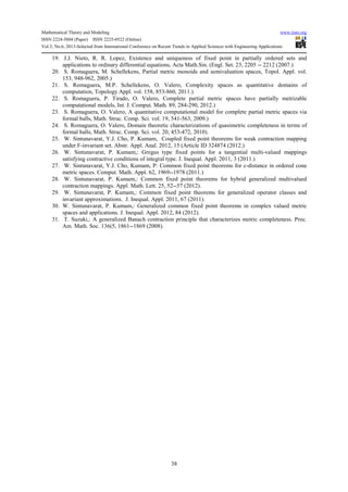 Mathematical Theory and Modeling www.iiste.org
ISSN 2224-5804 (Paper) ISSN 2225-0522 (Online)
Vol.3, No.6, 2013-Selected from International Conference on Recent Trends in Applied Sciences with Engineering Applications
38
19. J.J. Nieto, R. R. Lopez, Existence and uniqueness of fixed point in partially ordered sets and
applications to ordinary differential equations, Acta Math.Sin. (Engl. Set. 23, 2205 -- 2212 (2007.)
20. S. Romaguera, M. Schellekens, Partial metric monoids and semivaluation spaces, Topol. Appl. vol.
153, 948-962, 2005.)
21. S. Romaguera, M.P. Schellekens, O. Valero, Complexity spaces as quantitative domains of
computation, Topology Appl. vol. 158, 853-860, 2011.)
22. S. Romaguera, P. Tirado, O. Valero, Complete partial metric spaces have partially metrizable
computational models, Int. J. Comput. Math. 89, 284-290, 2012.)
23. S. Romaguera, O. Valero, A quantitative computational model for complete partial metric spaces via
formal balls, Math. Struc. Comp. Sci. vol. 19, 541-563, 2009.)
24. S. Romaguera, O. Valero, Domain theoretic characterizations of quasimetric completeness in terms of
formal balls, Math. Struc. Comp. Sci. vol. 20, 453-472, 2010).
25. W. Sintunavarat, Y.J. Cho, P. Kumam, Coupled fixed point theorems for weak contraction mapping
under F-invariant set. Abstr. Appl. Anal. 2012, 15 (Article ID 324874 (2012.)
26. W. Sintunavarat, P. Kumam,: Gregus type fixed points for a tangential multi-valued mappings
satisfying contractive conditions of integral type. J. Inequal. Appl. 2011, 3 (2011.)
27. W. Sintunavarat, Y.J. Cho, Kumam, P: Common fixed point theorems for c-distance in ordered cone
metric spaces. Comput. Math. Appl. 62, 1969--1978 (2011.)
28. W. Sintunavarat, P. Kumam,: Common fixed point theorems for hybrid generalized multivalued
contraction mappings. Appl. Math. Lett. 25, 52--57 (2012).
29. W. Sintunavarat, P. Kumam,: Common fixed point theorems for generalized operator classes and
invariant approximations. J. Inequal. Appl. 2011, 67 (2011).
30. W. Sintunavarat, P. Kumam,: Generalized common fixed point theorems in complex valued metric
spaces and applications. J. Inequal. Appl. 2012, 84 (2012).
31. T. Suzuki,: A generalized Banach contraction principle that characterizes metric completeness. Proc.
Am. Math. Soc. 136(5, 1861--1869 (2008).
 