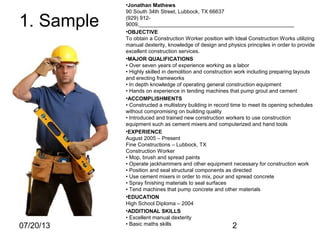 07/20/13 2
1. Sample
•Jonathan Mathews
90 South 34th Street, Lubbock, TX 66637
(929) 912-
9009,____________________________________________________
•OBJECTIVE
To obtain a Construction Worker position with Ideal Construction Works utilizing
manual dexterity, knowledge of design and physics principles in order to provide
excellent construction services.
•MAJOR QUALIFICATIONS
• Over seven years of experience working as a labor
• Highly skilled in demolition and construction work including preparing layouts
and erecting frameworks
• In depth knowledge of operating general construction equipment
• Hands on experience in tending machines that pump grout and cement
•ACCOMPLISHMENTS
• Constructed a multistory building in record time to meet its opening schedules
without compromising on building quality
• Introduced and trained new construction workers to use construction
equipment such as cement mixers and computerized and hand tools
•EXPERIENCE
August 2005 – Present
Fine Constructions – Lubbock, TX
Construction Worker
• Mop, brush and spread paints
• Operate jackhammers and other equipment necessary for construction work
• Position and seal structural components as directed
• Use cement mixers in order to mix, pour and spread concrete
• Spray finishing materials to seal surfaces
• Tend machines that pump concrete and other materials
•EDUCATION
High School Diploma – 2004
•ADDITIONAL SKILLS
• Excellent manual dexterity
• Basic maths skills
 