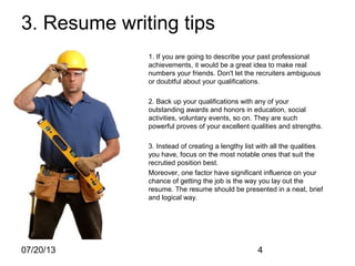 07/20/13 4
3. Resume writing tips
1. If you are going to describe your past professional
achievements, it would be a great idea to make real
numbers your friends. Don't let the recruiters ambiguous
or doubtful about your qualifications.
2. Back up your qualifications with any of your
outstanding awards and honors in education, social
activities, voluntary events, so on. They are such
powerful proves of your excellent qualities and strengths.
3. Instead of creating a lengthy list with all the qualities
you have, focus on the most notable ones that suit the
recrutied position best.
Moreover, one factor have significant influence on your
chance of getting the job is the way you lay out the
resume. The resume should be presented in a neat, brief
and logical way.
 