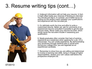 07/20/13 5
3. Resume writing tips (cont…)
4. Irrelevant information will not help your resume. In fact,
it might affect badly your chances of landing an interview.
You should just skip it. In contrast, you’d better focus on
poiting out the perfect match between your qualifications
and experience with the recruited job.
5. It’s definitely worth the time and effort to write a
customized resume. Better yet, ask for comments of an
experienced resume consultant if possible to get the best
resume ready. Never make your resume too brief, which
would cause the recruiters trouble in assessing your
qualification.
6. Newly-graduates often consider their lack of working
experience as a weakness when applying for a job. It’s a
misconcept. You can create experience. By demonstrating
your dynamism through parttime jobs or social work
during your college time, you are regarded as an
experienced candidate.
7. Remember to show how you are willing and determined
to involve in learning new skills, being in charge of higher
responsibilities. Assess your own values well before the
prospective employers do.
 