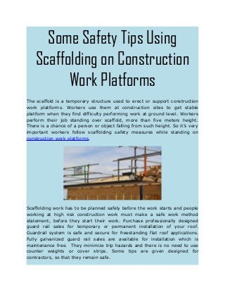 Some Safety Tips Using
Scaffolding on Construction
Work Platforms
The scaffold is a temporary structure used to erect or support construction
work platforms. Workers use them at construction sites to get stable
platform when they find difficulty performing work at ground level. Workers
perform their job standing over scaffold, more than five meters height.
There is a chance of a person or object falling from such height. So it’s very
important workers follow scaffolding safety measures while standing on
construction work platforms.
Scaffolding work has to be planned safely before the work starts and people
working at high risk construction work must make a safe work method
statement, before they start their work. Purchase professionally designed
guard rail sales for temporary or permanent installation of your roof.
Guardrail system is safe and secure for freestanding flat roof applications.
Fully galvanized guard rail sales are available for installation which is
maintenance free. They minimize trip hazards and there is no need to use
counter weights or cover strips. Some tips are given designed for
contractors, so that they remain safe.
 