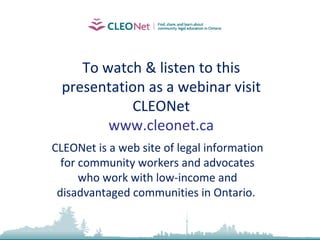 To watch & listen to this presentation as a webinar visit CLEONet www.cleonet.ca CLEONet is a web site of legal information for community workers and advocates who work with low-income and disadvantaged communities in Ontario.  