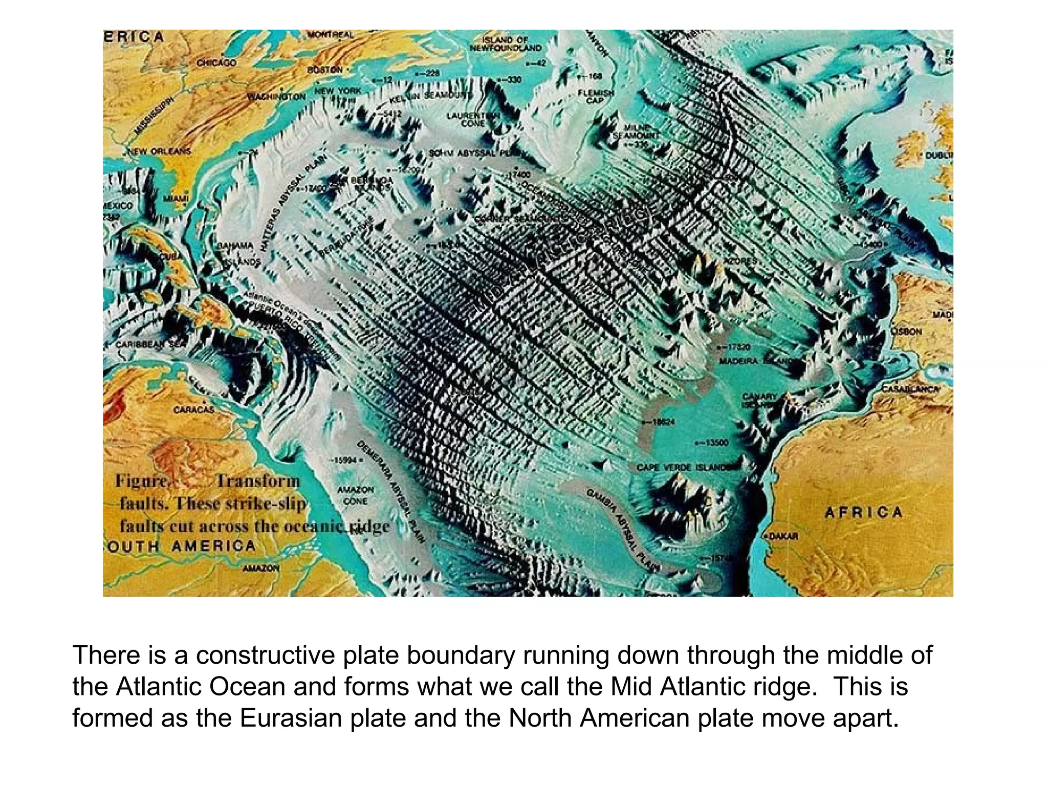 There is a constructive plate boundary running down through the middle of the Atlantic Ocean and forms what we call the Mid Atlantic ridge. This is formed as the Eurasian plate and the North American plate move apart.