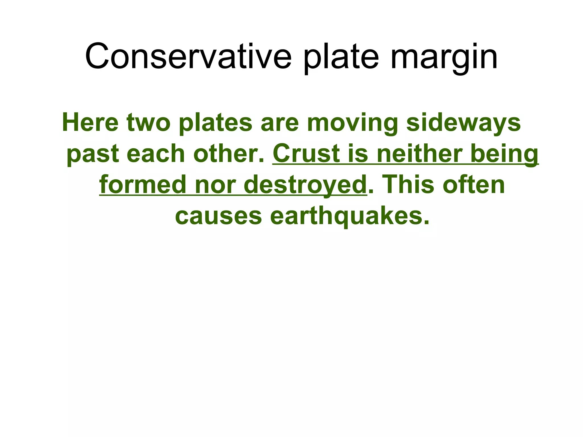 Conservative plate margin Here two plates are moving sideways past each other. Crust is neither being formed nor destroyed . This often causes earthquakes.