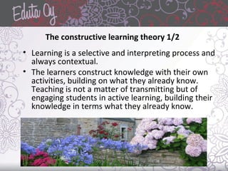The constructive learning theory 1/2
• Learning is a selective and interpreting process and
always contextual.
• The learners construct knowledge with their own
activities, building on what they already know.
Teaching is not a matter of transmitting but of
engaging students in active learning, building their
knowledge in terms what they already know.
 
