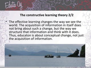 The constructive learning theory 2/2
• The effective learning changes the way we see the
world. The acquisition of information in itself does
not bring about such a change, but the way we
structure that information and think with it does.
Thus, educaton is about conceptual change, not just
the acquisition of information.
 