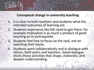 Conceptual change in university teaching
1. It is clear to both teachers and students what the
intended outcomes of learning are.
2. Students experience the felt need to get there: for
example motivation is as much a product of good
teaching as its prerequisite.
3. Students feel free to focus on the task, not on
watching their backs.
4. Students work collaboratively and in dialogue with
others, both peers and teachers. Good dialogue
elicits those activities that shape, elaborate, and
deepen understanding.
 