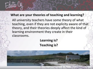What are your theories of teaching and learning?
All university teachers have some theory of what
teaching, even if they are not explicity aware of that
theory, and their theories deeply affect the kind of
learning environment they create in their
classrooms.
Learning is?
Teaching is?
 