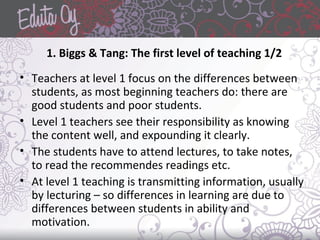1. Biggs & Tang: The first level of teaching 1/2
• Teachers at level 1 focus on the differences between
students, as most beginning teachers do: there are
good students and poor students.
• Level 1 teachers see their responsibility as knowing
the content well, and expounding it clearly.
• The students have to attend lectures, to take notes,
to read the recommendes readings etc.
• At level 1 teaching is transmitting information, usually
by lecturing – so differences in learning are due to
differences between students in ability and
motivation.
 