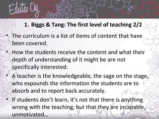 1. Biggs & Tang: The first level of teaching 2/2
• The curriculum is a list of items of content that have
been covered.
• How the students receive the content and what their
depth of understanding of it might be are not
specifically interested.
• A teacher is the knowledgeable, the sage on the stage,
who expounds the information the students are to
absorb and to report back accurately.
• If students don’t learn, it’s not that there is anything
wrong with the teaching, but that they are incapable,
unmotivated…
 