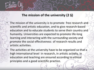 The mission of the university (2 §)
• The mission of the university is to promote free research and
scientific and artistic education, and to give research-based
education and to educate students to serve their country and
humanity. Universities are expected to promote life-long
learning and interacting with the surrounding society and
promote the social effectiveness of research results and
artistic activities.
• The activities at the university have to be organized so that a
high international level in research, in artistic activity, in
education and teaching are ensured according to ethical
principles and a good scientific practice.
 
