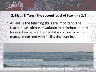 2. Biggs & Tang: The second level of teaching 2/2
• At level 2 the teaching skills are important. The
teacher uses plenty of variaton in technique, but the
focus is teacher-centred and it is concerned with
management, not with facilitating learning.
 