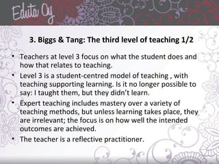 3. Biggs & Tang: The third level of teaching 1/2
• Teachers at level 3 focus on what the student does and
how that relates to teaching.
• Level 3 is a student-centred model of teaching , with
teaching supporting learning. Is it no longer possible to
say: I taught them, but they didn’t learn.
• Expert teaching includes mastery over a variety of
teaching methods, but unless learning takes place, they
are irrelevant; the focus is on how well the intended
outcomes are achieved.
• The teacher is a reflective practitioner.
 
