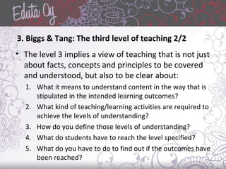3. Biggs & Tang: The third level of teaching 2/2
• The level 3 implies a view of teaching that is not just
about facts, concepts and principles to be covered
and understood, but also to be clear about:
1. What it means to understand content in the way that is
stipulated in the intended learning outcomes?
2. What kind of teaching/learning activities are required to
achieve the levels of understanding?
3. How do you define those levels of understanding?
4. What do students have to reach the level specified?
5. What do you have to do to find out if the outcomes have
been reached?
 