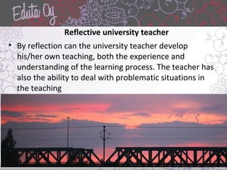 Reflective university teacher
• By reflection can the university teacher develop
his/her own teaching, both the experience and
understanding of the learning process. The teacher has
also the ability to deal with problematic situations in
the teaching
 