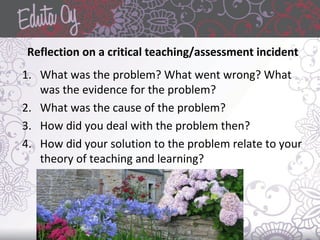 Reflection on a critical teaching/assessment incident
1. What was the problem? What went wrong? What
was the evidence for the problem?
2. What was the cause of the problem?
3. How did you deal with the problem then?
4. How did your solution to the problem relate to your
theory of teaching and learning?
 