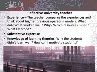 Reflective university teacher
• Experience – The teacher compares the experiences and
think about his/her previous operating models: What I
did? What worked well? Why? Which resources I used?
What I learned?
• Substantive expertise
• Knowledge of learning theories: Why the students
didn’t learn well? How can I motivate students?
 