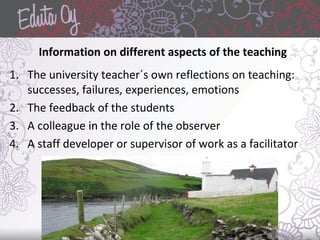 Information on different aspects of the teaching
1. The university teacher´s own reflections on teaching:
successes, failures, experiences, emotions
2. The feedback of the students
3. A colleague in the role of the observer
4. A staff developer or supervisor of work as a facilitator
 