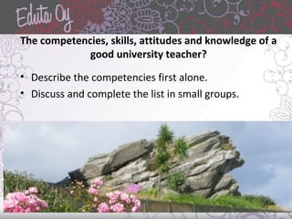The competencies, skills, attitudes and knowledge of a
good university teacher?
• Describe the competencies first alone.
• Discuss and complete the list in small groups.
 