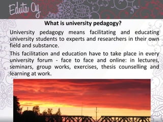 What is university pedagogy?
University pedagogy means facilitating and educating
university students to experts and researchers in their own
field and substance.
This facilitation and education have to take place in every
university forum - face to face and online: in lectures,
seminars, group works, exercises, thesis counselling and
learning at work.
 