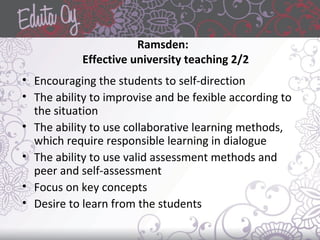 Ramsden:
Effective university teaching 2/2
• Encouraging the students to self-direction
• The ability to improvise and be fexible according to
the situation
• The ability to use collaborative learning methods,
which require responsible learning in dialogue
• The ability to use valid assessment methods and
peer and self-assessment
• Focus on key concepts
• Desire to learn from the students
 