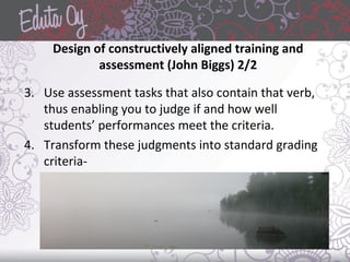 Design of constructively aligned training and
assessment (John Biggs) 2/2
3. Use assessment tasks that also contain that verb,
thus enabling you to judge if and how well
students’ performances meet the criteria.
4. Transform these judgments into standard grading
criteria-
 