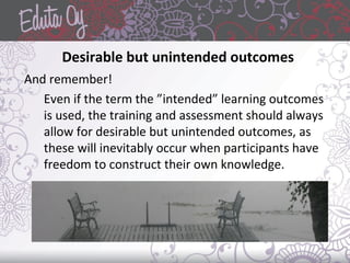 Desirable but unintended outcomes
And remember!
Even if the term the ”intended” learning outcomes
is used, the training and assessment should always
allow for desirable but unintended outcomes, as
these will inevitably occur when participants have
freedom to construct their own knowledge.
 