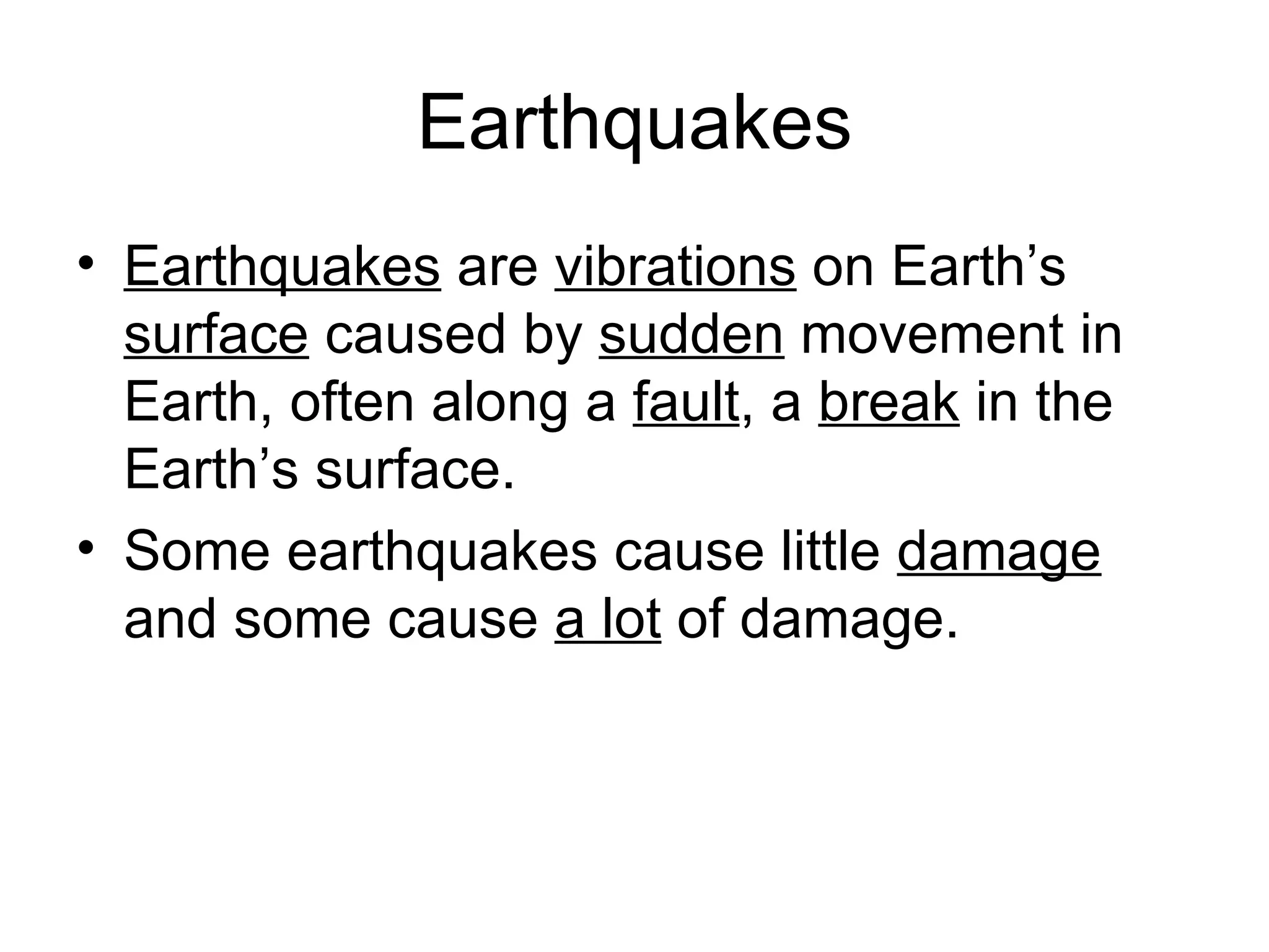 Earthquakes Earthquakes  are  vibrations  on Earth’s  surface  caused by  sudden  movement in Earth, often along a  fault , a  break  in the Earth’s surface.  Some earthquakes cause little  damage  and some cause  a lot  of damage. 