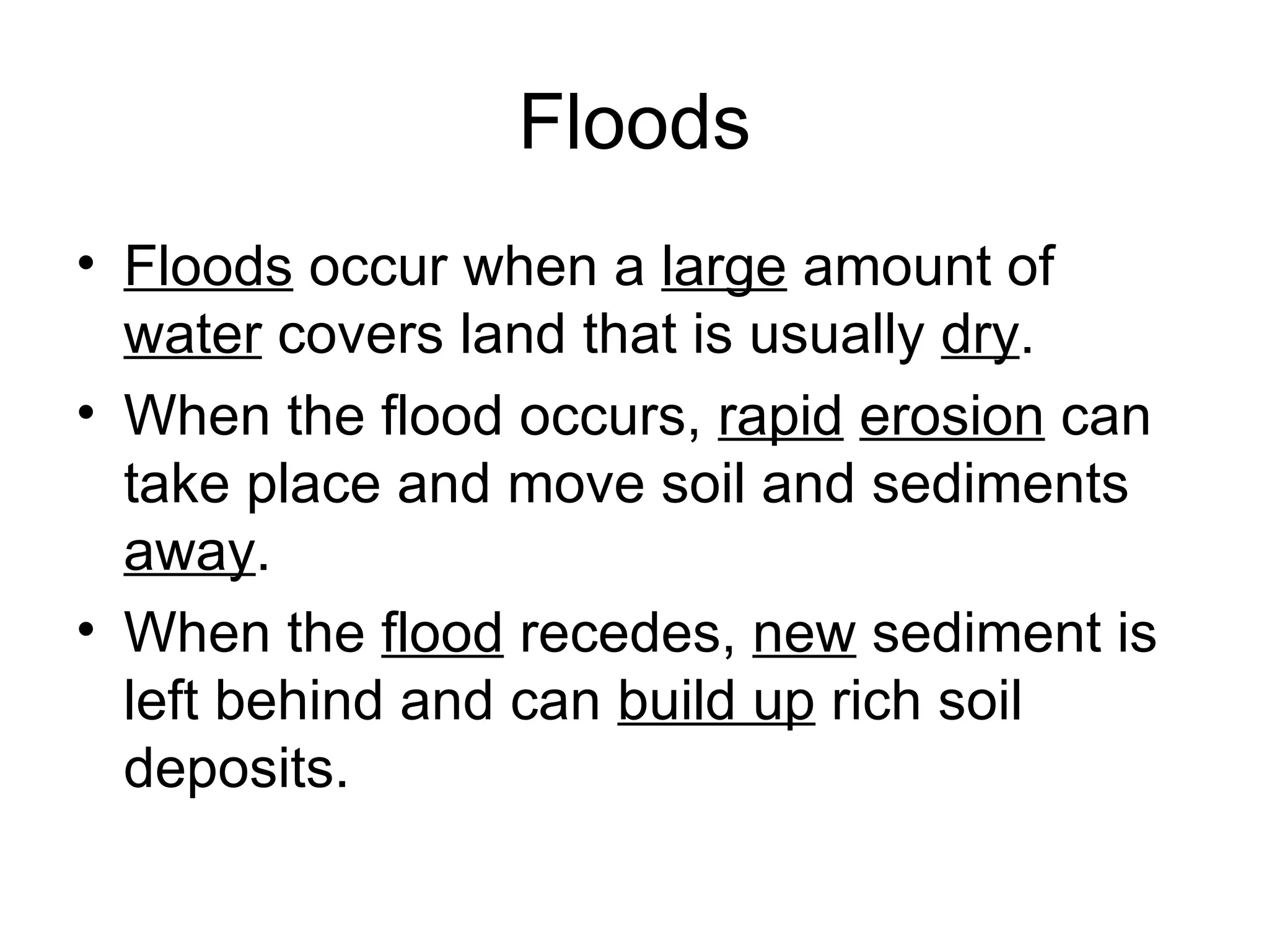 Floods Floods  occur when a  large  amount of  water  covers land that is usually  dry . When the flood occurs,  rapid   erosion  can take place and move soil and sediments  away . When the  flood  recedes,  new  sediment is left behind and can  build up  rich soil deposits. 