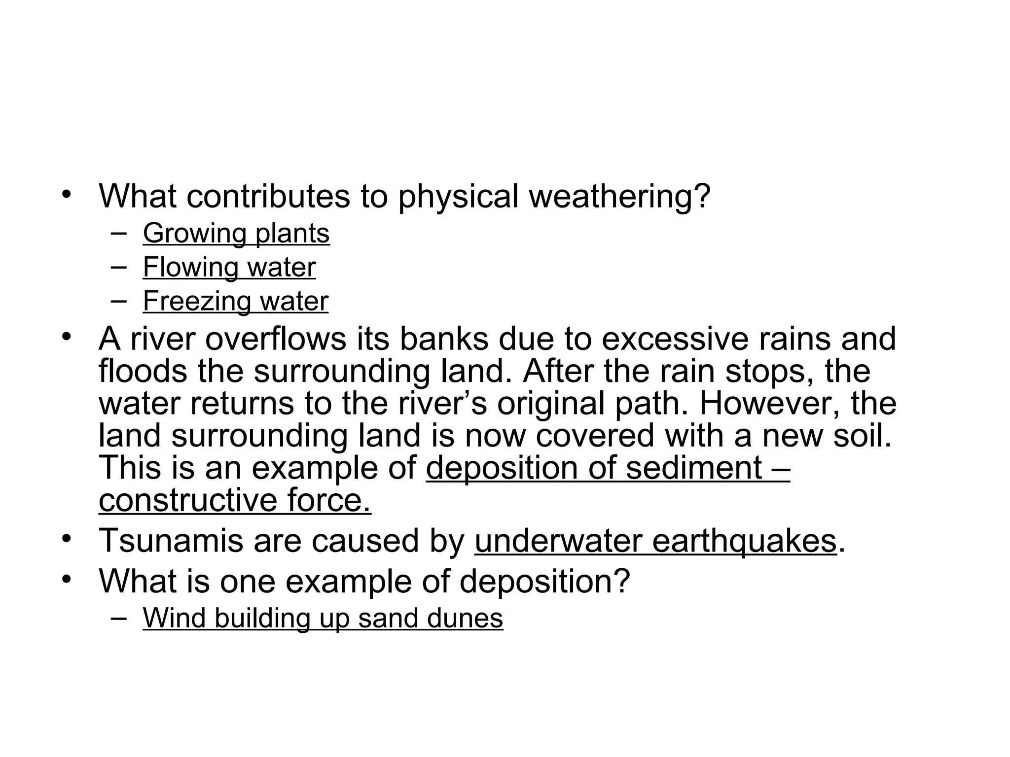What contributes to physical weathering? Growing plants Flowing water Freezing water A river overflows its banks due to excessive rains and floods the surrounding land. After the rain stops, the water returns to the river’s original path. However, the land surrounding land is now covered with a new soil. This is an example of  deposition of sediment – constructive force. Tsunamis are caused by  underwater earthquakes . What is one example of deposition? Wind building up sand dunes 