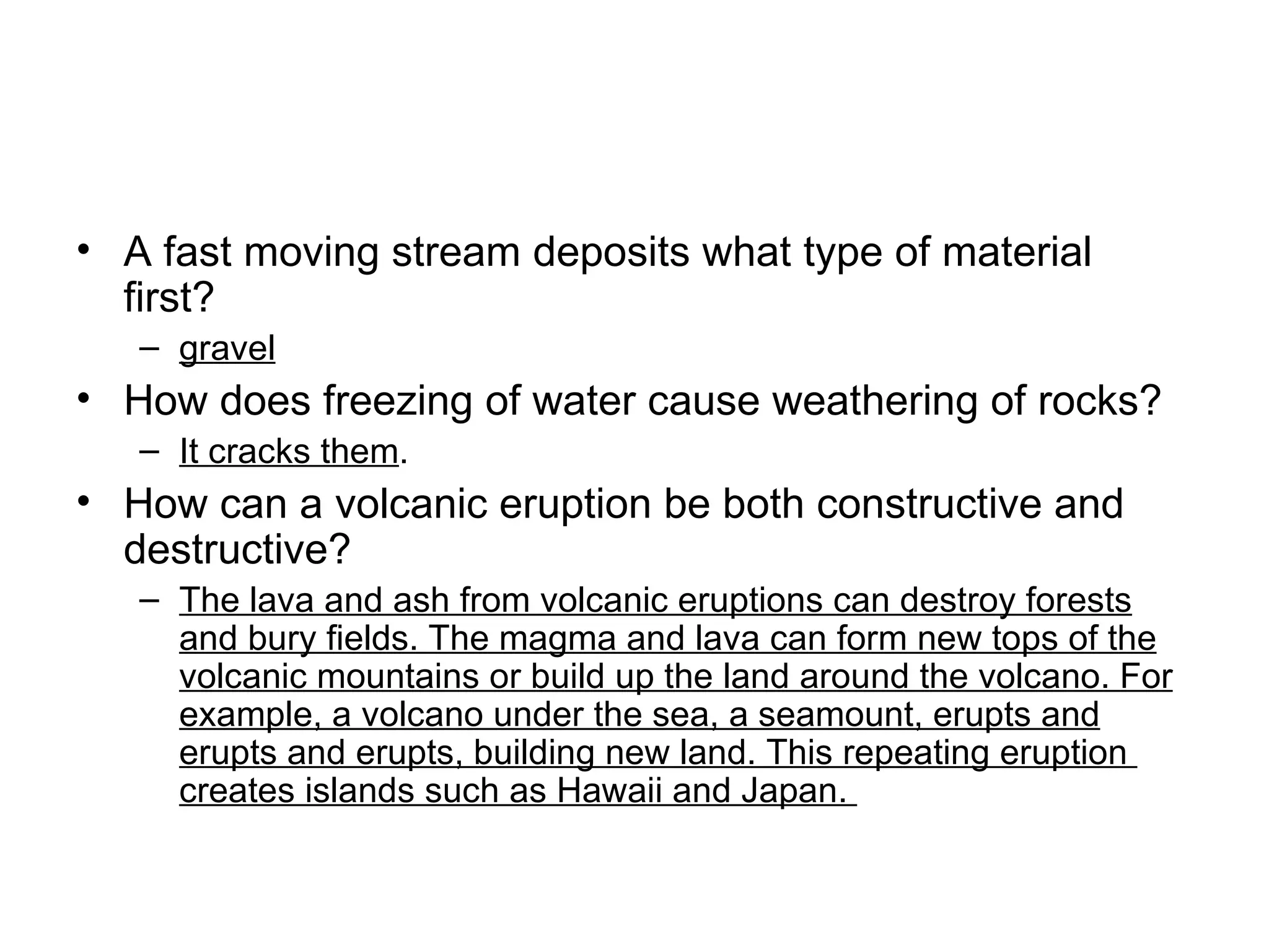A fast moving stream deposits what type of material first? gravel How does freezing of water cause weathering of rocks? It cracks them . How can a volcanic eruption be both constructive and destructive?  The lava and ash from volcanic eruptions can destroy forests and bury fields. The magma and lava can form new tops of the volcanic mountains or build up the land around the volcano. For example, a volcano under the sea, a seamount, erupts and erupts and erupts, building new land. This repeating eruption  creates islands such as Hawaii and Japan.  