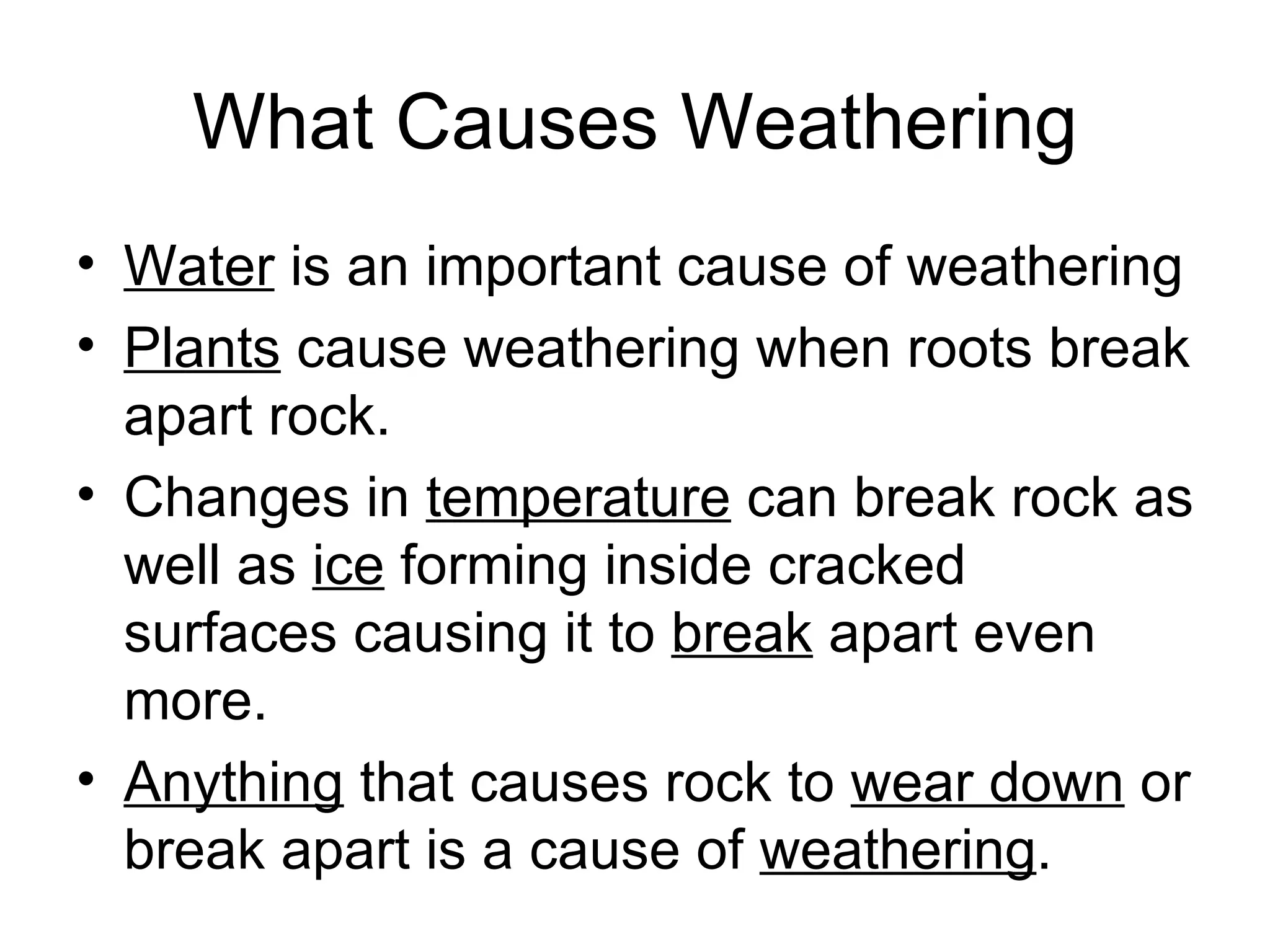 What Causes Weathering Water  is an important cause of weathering Plants  cause weathering when roots break apart rock.  Changes in  temperature  can break rock as well as  ice  forming inside cracked surfaces causing it to  break  apart even more.  Anything  that causes rock to  wear down  or break apart is a cause of  weathering . 