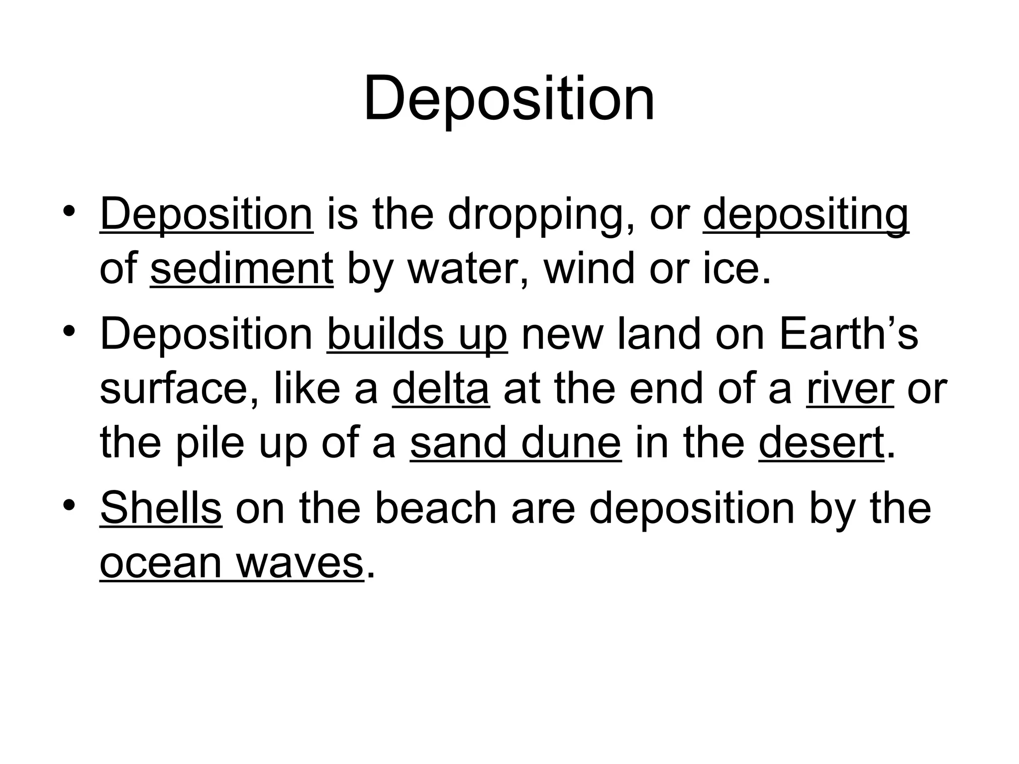 Deposition Deposition  is the dropping, or  depositing  of  sediment  by water, wind or ice. Deposition  builds up  new land on Earth’s surface, like a  delta  at the end of a  river  or the pile up of a  sand dune  in the  desert .  Shells  on the beach are deposition by the  ocean waves .  